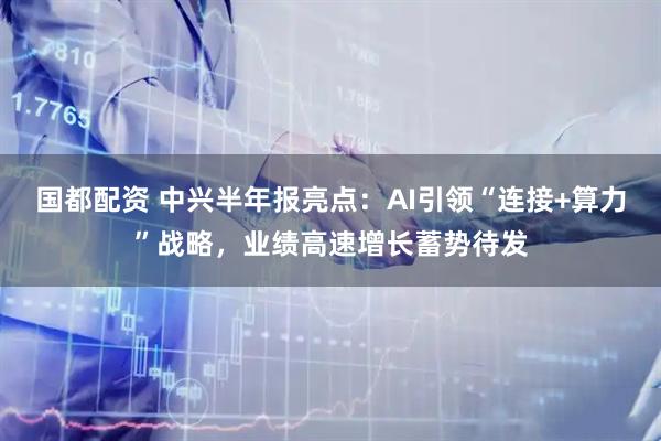国都配资 中兴半年报亮点：AI引领“连接+算力”战略，业绩高速增长蓄势待发