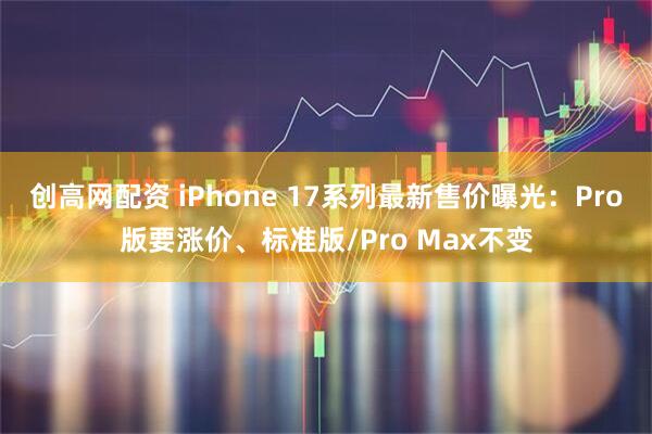 创高网配资 iPhone 17系列最新售价曝光:Pro版要涨价、标准版/Pro Max不变