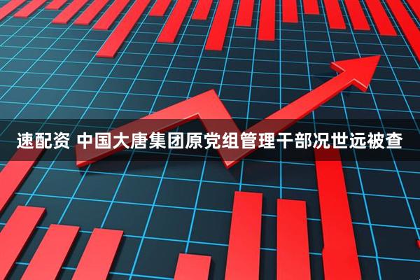 速配资 中国大唐集团原党组管理干部况世远被查