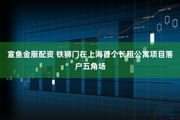 宣鱼金服配资 铁狮门在上海首个长租公寓项目落户五角场
