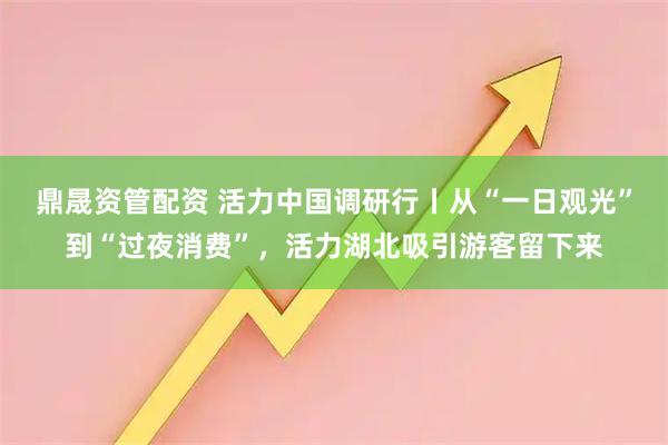 鼎晟资管配资 活力中国调研行丨从“一日观光”到“过夜消费”，活力湖北吸引游客留下来