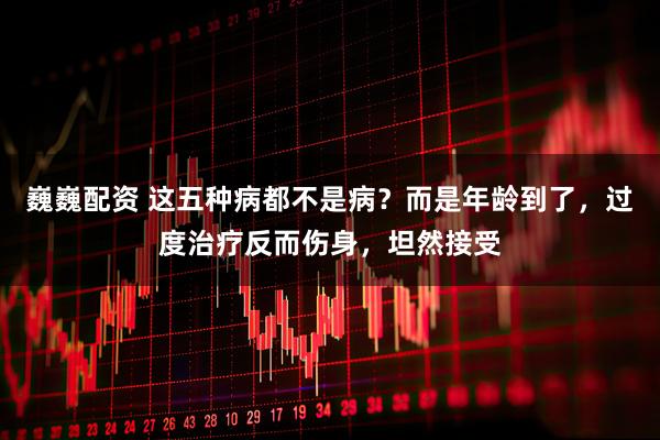 巍巍配资 这五种病都不是病？而是年龄到了，过度治疗反而伤身，坦然接受