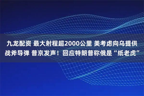 九龙配资 最大射程超2000公里 美考虑向乌提供战斧导弹 普京发声！回应特朗普称俄是“纸老虎”