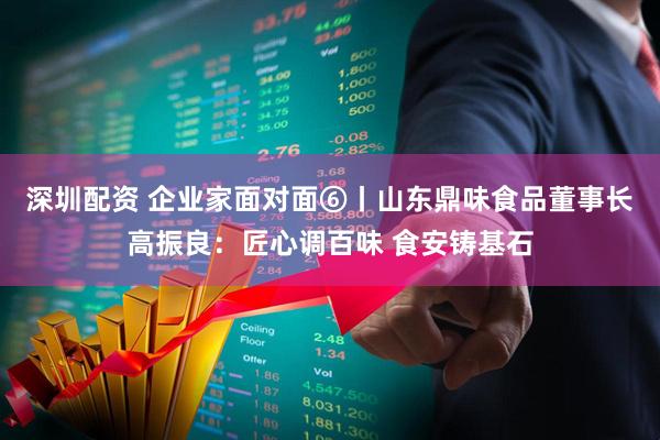 深圳配资 企业家面对面⑥丨山东鼎味食品董事长高振良：匠心调百味 食安铸基石