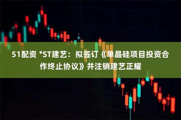 51配资 *ST建艺：拟签订《单晶硅项目投资合作终止协议》并注销建艺正耀