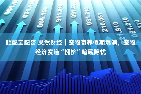 顺配宝配资 果然财经｜宠物寄养假期爆满，宠物经济赛道“拥挤”暗藏隐忧