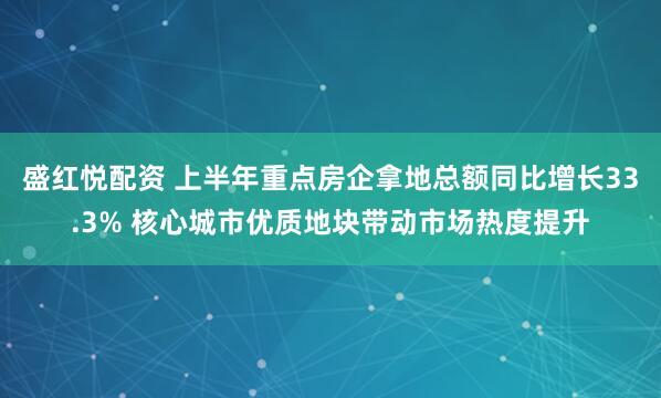 盛红悦配资 上半年重点房企拿地总额同比增长33.3% 核心城市优质地块带动市场热度提升