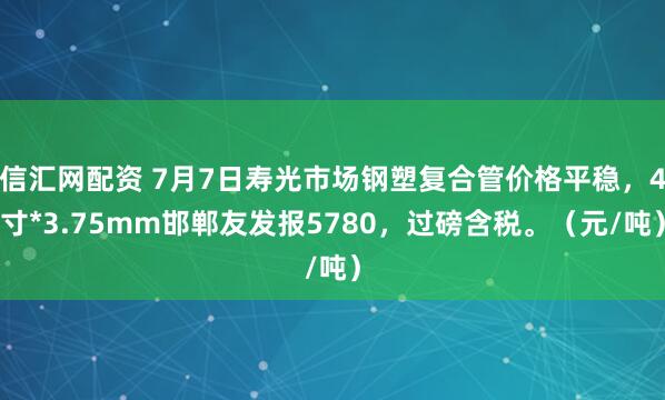 信汇网配资 7月7日寿光市场钢塑复合管价格平稳，4寸*3.75mm邯郸友发报5780，过磅含税。（元/吨）
