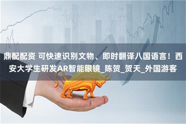 鼎配配资 可快速识别文物、即时翻译八国语言！西安大学生研发AR智能眼镜_陈贺_贺天_外国游客