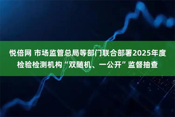 悦倍网 市场监管总局等部门联合部署2025年度检验检测机构“双随机、一公开”监督抽查