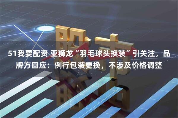 51我要配资 亚狮龙“羽毛球头换装”引关注，品牌方回应：例行包装更换，不涉及价格调整