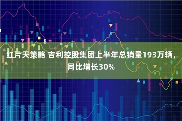 红片天策略 吉利控股集团上半年总销量193万辆，同比增长30%