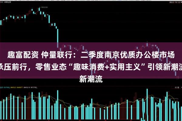 趣富配资 仲量联行：二季度南京优质办公楼市场承压前行，零售业态“趣味消费+实用主义”引领新潮流