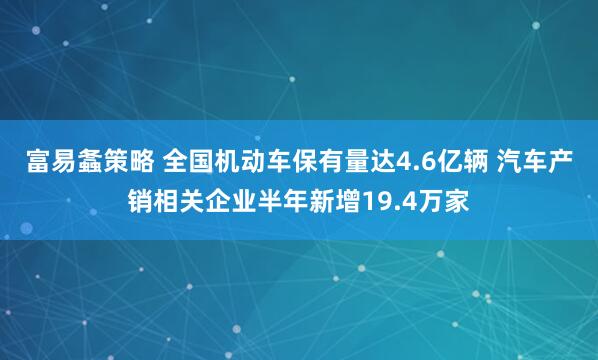 富易螽策略 全国机动车保有量达4.6亿辆 汽车产销相关企业半年新增19.4万家