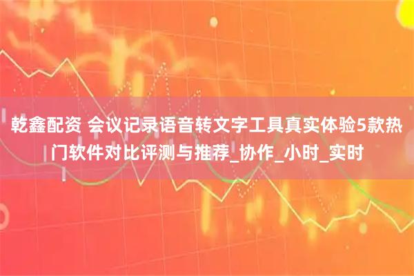 乾鑫配资 会议记录语音转文字工具真实体验5款热门软件对比评测与推荐_协作_小时_实时