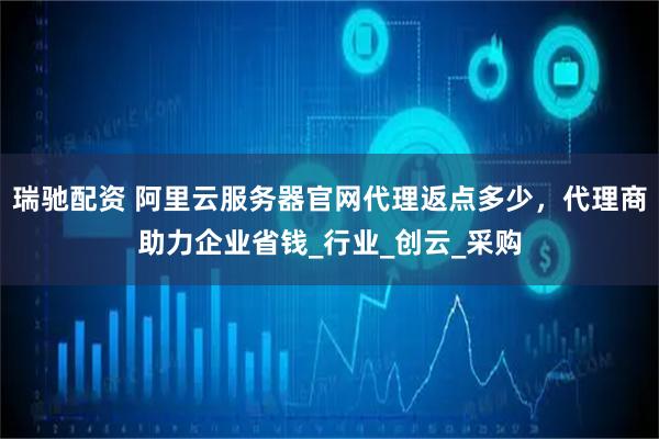 瑞驰配资 阿里云服务器官网代理返点多少，代理商助力企业省钱_行业_创云_采购
