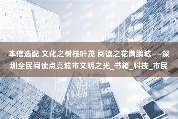 本信选配 文化之树枝叶茂 阅读之花满鹏城——深圳全民阅读点亮城市文明之光_书箱_科技_市民