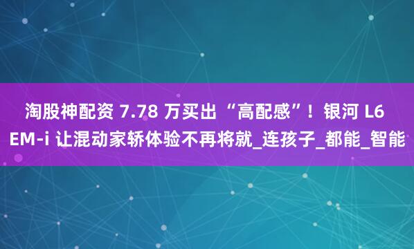 淘股神配资 7.78 万买出 “高配感”！银河 L6 EM-i 让混动家轿体验不再将就_连孩子_都能_智能