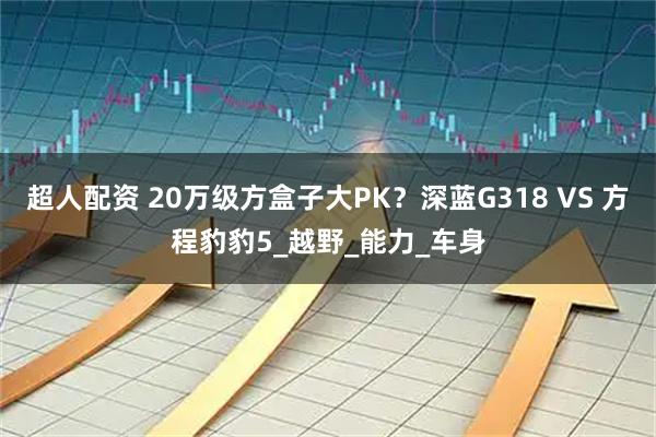 超人配资 20万级方盒子大PK？深蓝G318 VS 方程豹豹5_越野_能力_车身