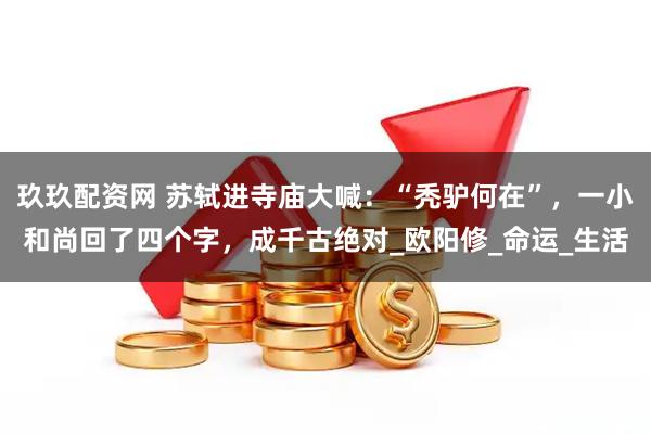 玖玖配资网 苏轼进寺庙大喊：“秃驴何在”，一小和尚回了四个字，成千古绝对_欧阳修_命运_生活
