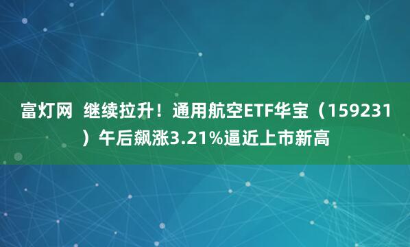 富灯网  继续拉升！通用航空ETF华宝（159231）午后飙涨3.21%逼近上市新高