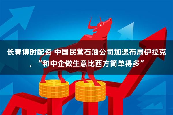 长春博时配资 中国民营石油公司加速布局伊拉克，“和中企做生意比西方简单得多”