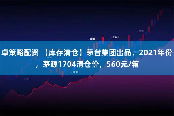 卓策略配资 【库存清仓】茅台集团出品，2021年份，茅源1704清仓价，560元/箱