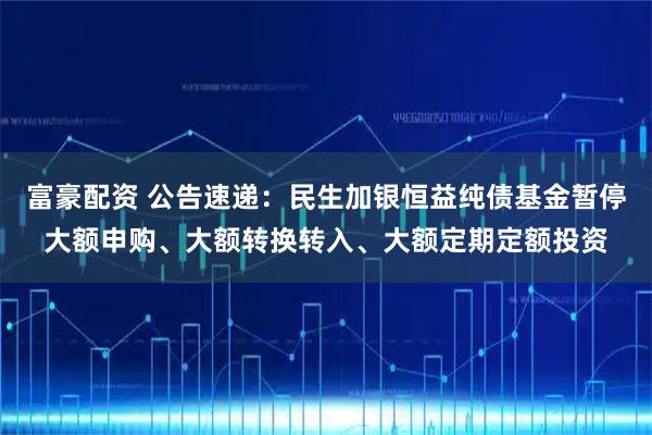 富豪配资 公告速递：民生加银恒益纯债基金暂停大额申购、大额转换转入、大额定期定额投资