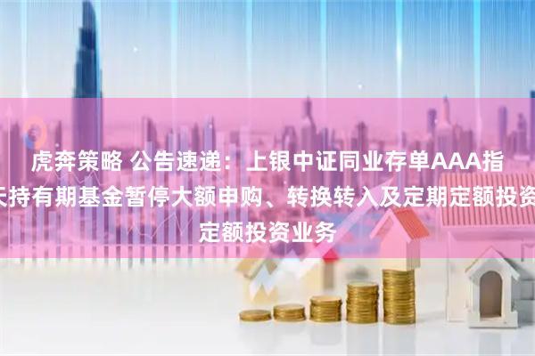 虎奔策略 公告速递：上银中证同业存单AAA指数7天持有期基金暂停大额申购、转换转入及定期定额投资业务