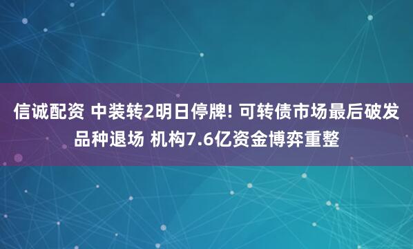 信诚配资 中装转2明日停牌! 可转债市场最后破发品种退场 机构7.6亿资金博弈重整