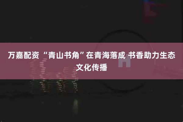 万嘉配资 “青山书角”在青海落成 书香助力生态文化传播
