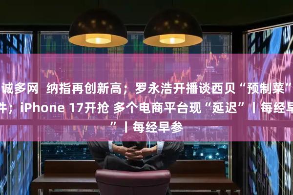 诚多网  纳指再创新高；罗永浩开播谈西贝“预制菜”事件；iPhone 17开抢 多个电商平台现“延迟”丨每经早参