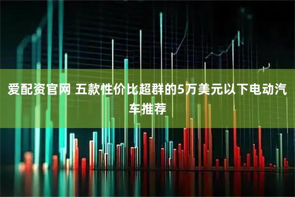 爱配资官网 五款性价比超群的5万美元以下电动汽车推荐