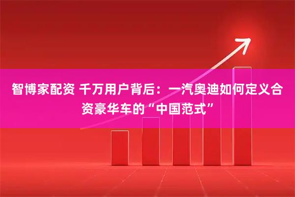 智博家配资 千万用户背后：一汽奥迪如何定义合资豪华车的“中国范式”