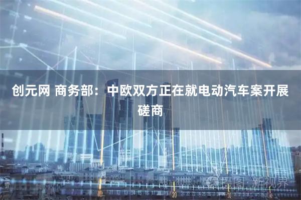 创元网 商务部：中欧双方正在就电动汽车案开展磋商