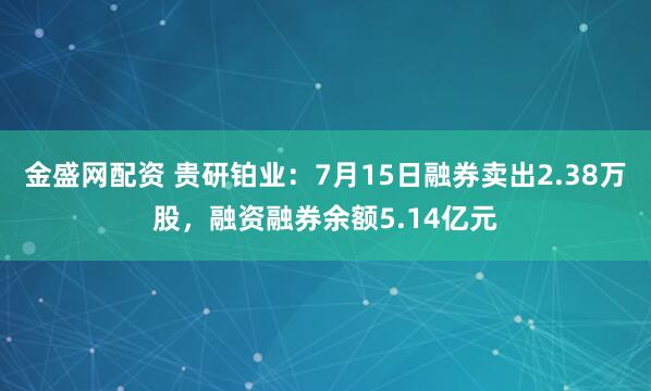 金盛网配资 贵研铂业：7月15日融券卖出2.38万股，融资融券余额5.14亿元