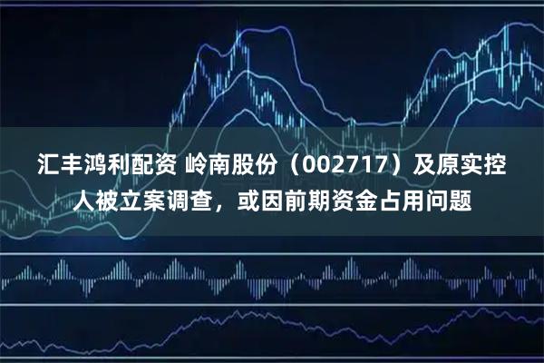 汇丰鸿利配资 岭南股份（002717）及原实控人被立案调查，或因前期资金占用问题
