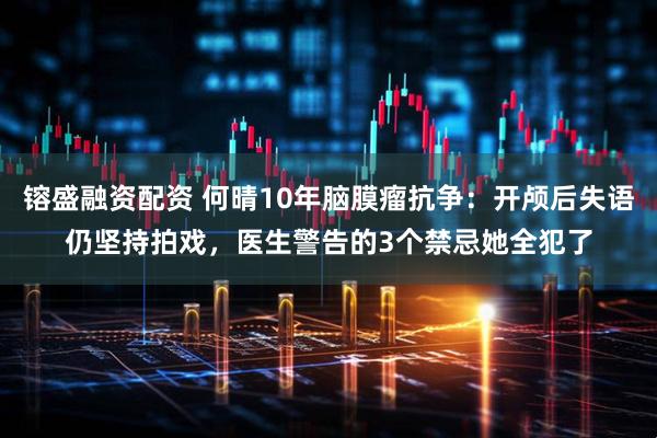 镕盛融资配资 何晴10年脑膜瘤抗争：开颅后失语仍坚持拍戏，医生警告的3个禁忌她全犯了