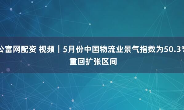 公富网配资 视频｜5月份中国物流业景气指数为50.3% 重回扩张区间