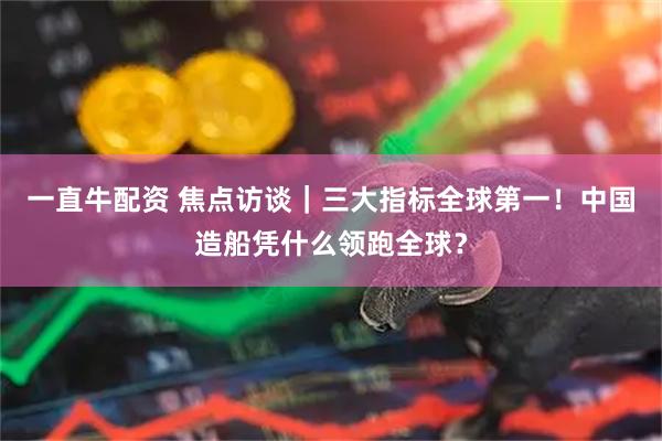 一直牛配资 焦点访谈｜三大指标全球第一！中国造船凭什么领跑全球？