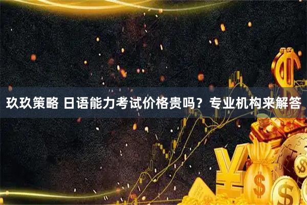 玖玖策略 日语能力考试价格贵吗？专业机构来解答